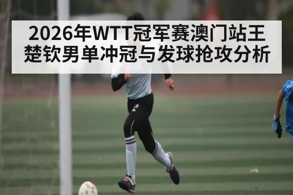 2026年WTT冠军赛澳门站王楚钦男单冲冠与发球抢攻分析